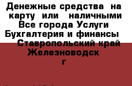 Денежные средства  на  карту  или   наличными - Все города Услуги » Бухгалтерия и финансы   . Ставропольский край,Железноводск г.